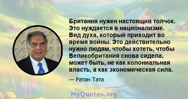 Британия нужен настоящий толчок. Это нуждается в национализме. Вид духа, который приходит во время войны. Это действительно нужно людям, чтобы хотеть, чтобы Великобритания снова сидела, может быть, не как колониальная