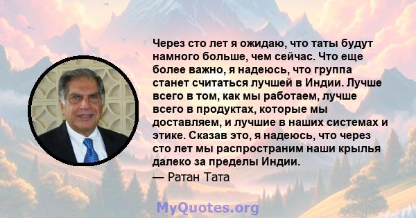 Через сто лет я ожидаю, что таты будут намного больше, чем сейчас. Что еще более важно, я надеюсь, что группа станет считаться лучшей в Индии. Лучше всего в том, как мы работаем, лучше всего в продуктах, которые мы