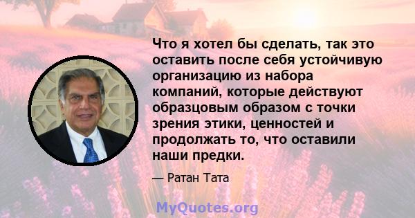 Что я хотел бы сделать, так это оставить после себя устойчивую организацию из набора компаний, которые действуют образцовым образом с точки зрения этики, ценностей и продолжать то, что оставили наши предки.