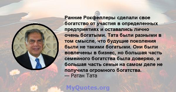 Ранние Рокфеллеры сделали свое богатство от участия в определенных предприятиях и оставались лично очень богатыми. Тата были разными в том смысле, что будущие поколения были не такими богатыми. Они были вовлечены в