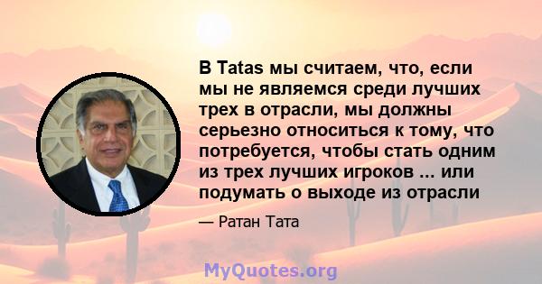 В Tatas мы считаем, что, если мы не являемся среди лучших трех в отрасли, мы должны серьезно относиться к тому, что потребуется, чтобы стать одним из трех лучших игроков ... или подумать о выходе из отрасли