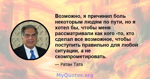 Возможно, я причинил боль некоторым людям по пути, но я хотел бы, чтобы меня рассматривали как кого -то, кто сделал все возможное, чтобы поступить правильно для любой ситуации, а не скомпрометировать.