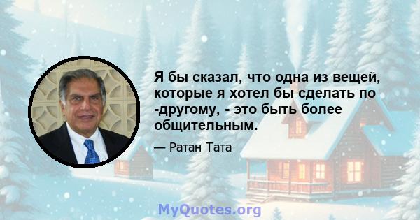 Я бы сказал, что одна из вещей, которые я хотел бы сделать по -другому, - это быть более общительным.