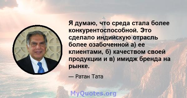 Я думаю, что среда стала более конкурентоспособной. Это сделало индийскую отрасль более озабоченной а) ее клиентами, б) качеством своей продукции и в) имидж бренда на рынке.