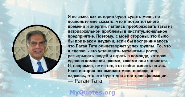 Я не знаю, как история будет судить меня, но позвольте мне сказать, что я потратил много времени и энергии, пытаясь преобразовать таты из патриархальной проблемы в институциональное предприятие. Поэтому, с моей стороны, 