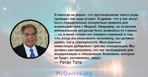 Я никогда не верил, что протекционизм такого рода приведет нас куда угодно. Я думаю, что у вас могут быть определенные конкретные правила для взаимодействия с Индией. Например, не позволяя минеральным ресурсам быть