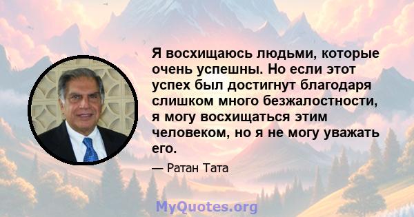 Я восхищаюсь людьми, которые очень успешны. Но если этот успех был достигнут благодаря слишком много безжалостности, я могу восхищаться этим человеком, но я не могу уважать его.