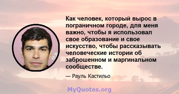 Как человек, который вырос в пограничном городе, для меня важно, чтобы я использовал свое образование и свое искусство, чтобы рассказывать человеческие истории об заброшенном и маргинальном сообществе.