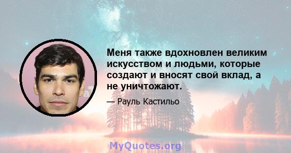 Меня также вдохновлен великим искусством и людьми, которые создают и вносят свой вклад, а не уничтожают.