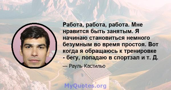 Работа, работа, работа. Мне нравится быть занятым. Я начинаю становиться немного безумным во время простоя. Вот когда я обращаюсь к тренировке - бегу, попадаю в спортзал и т. Д.