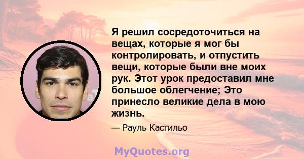 Я решил сосредоточиться на вещах, которые я мог бы контролировать, и отпустить вещи, которые были вне моих рук. Этот урок предоставил мне большое облегчение; Это принесло великие дела в мою жизнь.