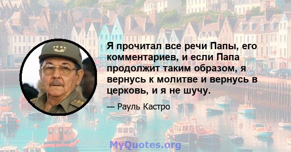 Я прочитал все речи Папы, его комментариев, и если Папа продолжит таким образом, я вернусь к молитве и вернусь в церковь, и я не шучу.