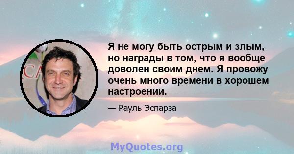 Я не могу быть острым и злым, но награды в том, что я вообще доволен своим днем. Я провожу очень много времени в хорошем настроении.