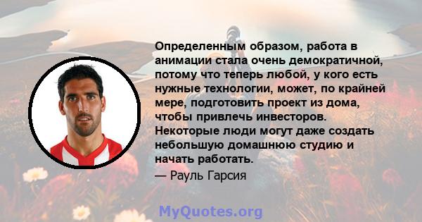 Определенным образом, работа в анимации стала очень демократичной, потому что теперь любой, у кого есть нужные технологии, может, по крайней мере, подготовить проект из дома, чтобы привлечь инвесторов. Некоторые люди