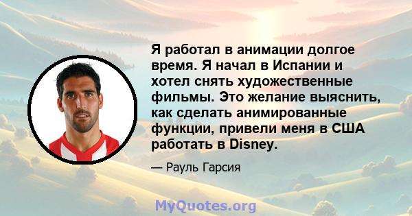 Я работал в анимации долгое время. Я начал в Испании и хотел снять художественные фильмы. Это желание выяснить, как сделать анимированные функции, привели меня в США работать в Disney.