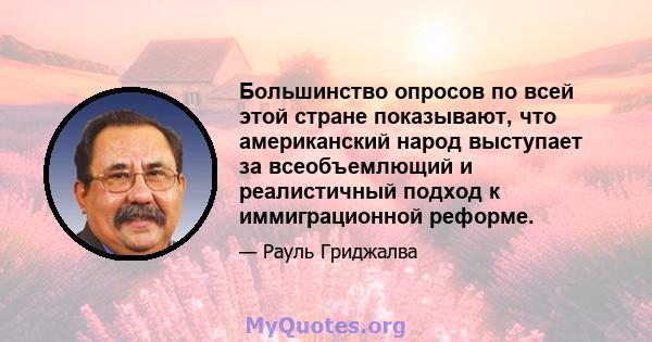 Большинство опросов по всей этой стране показывают, что американский народ выступает за всеобъемлющий и реалистичный подход к иммиграционной реформе.