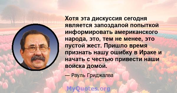 Хотя эта дискуссия сегодня является запоздалой попыткой информировать американского народа, это, тем не менее, это пустой жест. Пришло время признать нашу ошибку в Ираке и начать с честью привести наши войска домой.