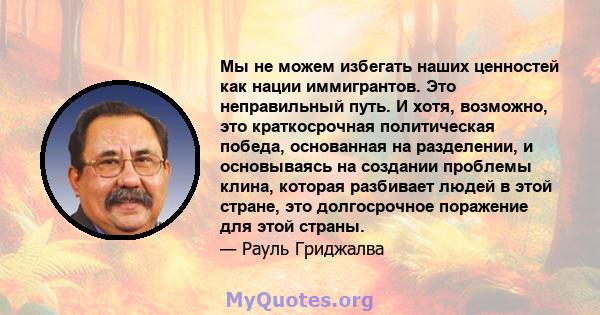 Мы не можем избегать наших ценностей как нации иммигрантов. Это неправильный путь. И хотя, возможно, это краткосрочная политическая победа, основанная на разделении, и основываясь на создании проблемы клина, которая