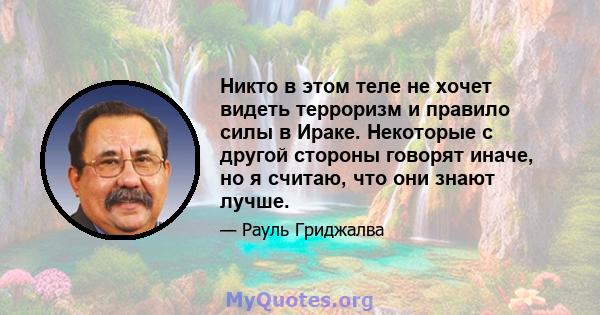 Никто в этом теле не хочет видеть терроризм и правило силы в Ираке. Некоторые с другой стороны говорят иначе, но я считаю, что они знают лучше.