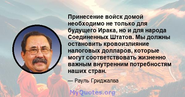 Принесение войск домой необходимо не только для будущего Ирака, но и для народа Соединенных Штатов. Мы должны остановить кровоизлияние налоговых долларов, которые могут соответствовать жизненно важным внутренним