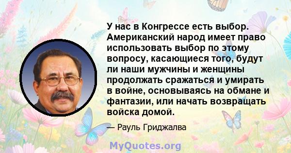 У нас в Конгрессе есть выбор. Американский народ имеет право использовать выбор по этому вопросу, касающиеся того, будут ли наши мужчины и женщины продолжать сражаться и умирать в войне, основываясь на обмане и