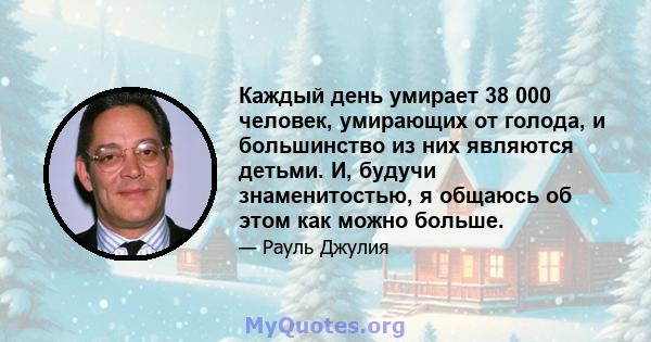 Каждый день умирает 38 000 человек, умирающих от голода, и большинство из них являются детьми. И, будучи знаменитостью, я общаюсь об этом как можно больше.