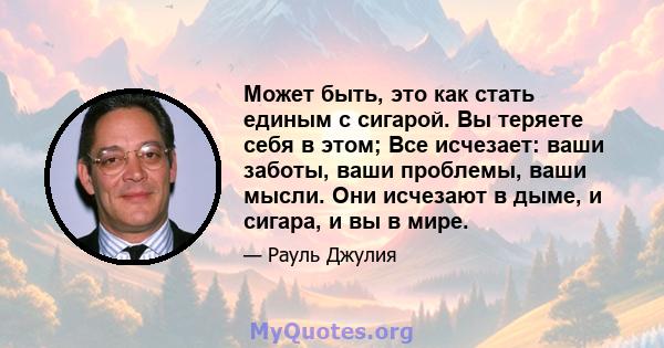 Может быть, это как стать единым с сигарой. Вы теряете себя в этом; Все исчезает: ваши заботы, ваши проблемы, ваши мысли. Они исчезают в дыме, и сигара, и вы в мире.