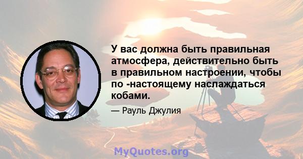 У вас должна быть правильная атмосфера, действительно быть в правильном настроении, чтобы по -настоящему наслаждаться кобами.