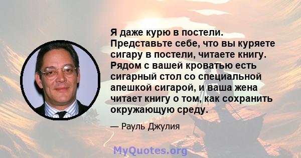 Я даже курю в постели. Представьте себе, что вы куряете сигару в постели, читаете книгу. Рядом с вашей кроватью есть сигарный стол со специальной апешкой сигарой, и ваша жена читает книгу о том, как сохранить окружающую 