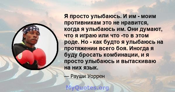 Я просто улыбаюсь. И им - моим противникам это не нравится, когда я улыбаюсь им. Они думают, что я играю или что -то в этом роде. Но - как будто я улыбаюсь на протяжении всего боя. Иногда я буду бросать комбинации, и я