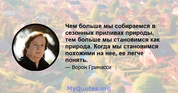 Чем больше мы собираемся в сезонных приливах природы, тем больше мы становимся как природа. Когда мы становимся похожими на нее, ее легче понять.