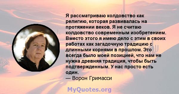 Я рассматриваю колдовство как религию, которая развивалась на протяжении веков. Я не считаю колдовство современным изобретением. Вместо этого я имею дело с этим в своих работах как загадочную традицию с длинными корнями 