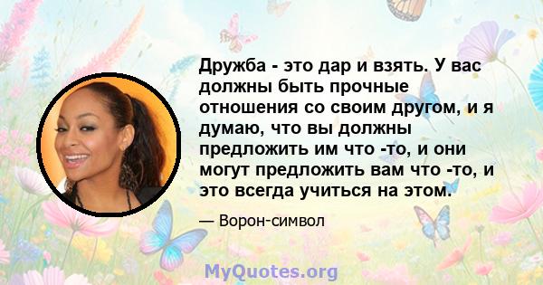 Дружба - это дар и взять. У вас должны быть прочные отношения со своим другом, и я думаю, что вы должны предложить им что -то, и они могут предложить вам что -то, и это всегда учиться на этом.