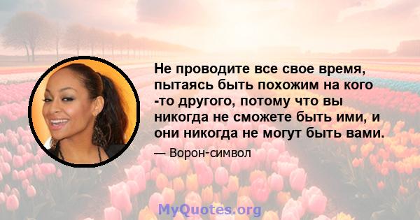 Не проводите все свое время, пытаясь быть похожим на кого -то другого, потому что вы никогда не сможете быть ими, и они никогда не могут быть вами.