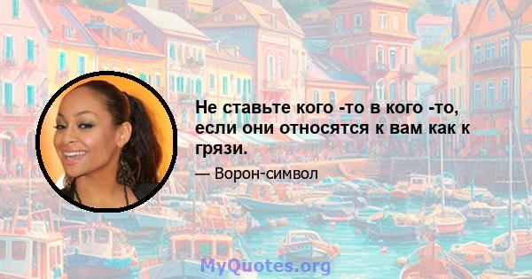 Не ставьте кого -то в кого -то, если они относятся к вам как к грязи.