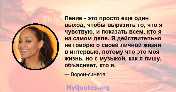 Пение - это просто еще один выход, чтобы выразить то, что я чувствую, и показать всем, кто я на самом деле. Я действительно не говорю о своей личной жизни в интервью, потому что это моя жизнь, но с музыкой, как я пишу,