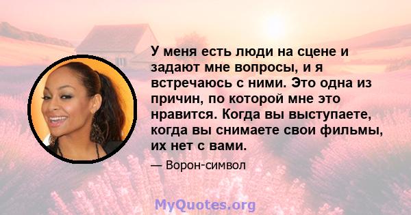 У меня есть люди на сцене и задают мне вопросы, и я встречаюсь с ними. Это одна из причин, по которой мне это нравится. Когда вы выступаете, когда вы снимаете свои фильмы, их нет с вами.