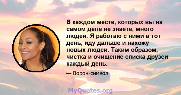 В каждом месте, которых вы на самом деле не знаете, много людей. Я работаю с ними в тот день, иду дальше и нахожу новых людей. Таким образом, чистка и очищение списка друзей каждый день.