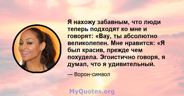 Я нахожу забавным, что люди теперь подходят ко мне и говорят: «Вау, ты абсолютно великолепен. Мне нравится: «Я был красив, прежде чем похудела. Эгоистично говоря, я думал, что я удивительный.