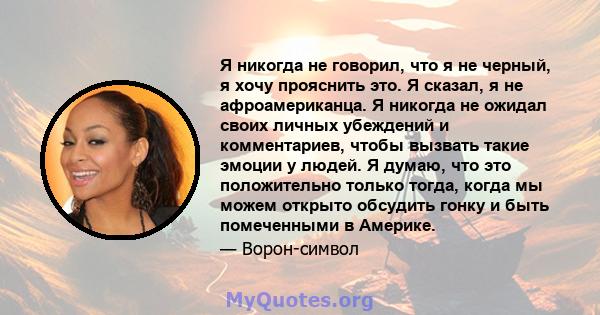 Я никогда не говорил, что я не черный, я хочу прояснить это. Я сказал, я не афроамериканца. Я никогда не ожидал своих личных убеждений и комментариев, чтобы вызвать такие эмоции у людей. Я думаю, что это положительно