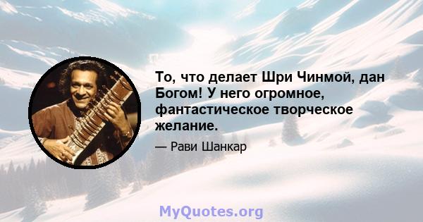 То, что делает Шри Чинмой, дан Богом! У него огромное, фантастическое творческое желание.