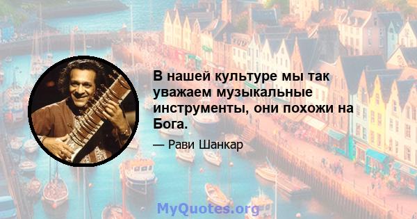 В нашей культуре мы так уважаем музыкальные инструменты, они похожи на Бога.