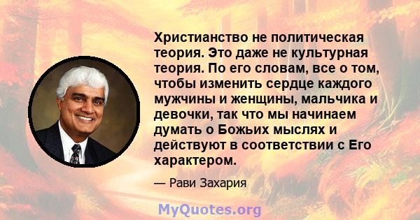 Христианство не политическая теория. Это даже не культурная теория. По его словам, все о том, чтобы изменить сердце каждого мужчины и женщины, мальчика и девочки, так что мы начинаем думать о Божьих мыслях и действуют в 