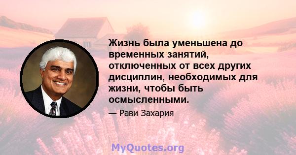 Жизнь была уменьшена до временных занятий, отключенных от всех других дисциплин, необходимых для жизни, чтобы быть осмысленными.