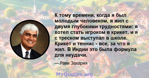 К тому времени, когда я был молодым человеком, я жил с двумя глубокими трудностями: я хотел стать игроком в крикет, и я с треском выступал в школе. Крикет и теннис - все, за что я жил. В Индии это была формула для