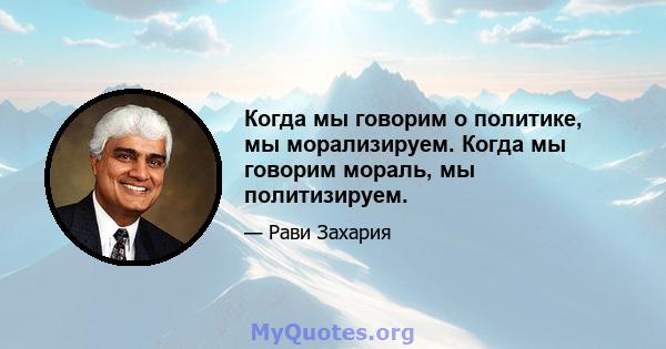 Когда мы говорим о политике, мы морализируем. Когда мы говорим мораль, мы политизируем.