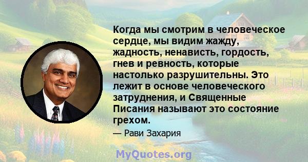 Когда мы смотрим в человеческое сердце, мы видим жажду, жадность, ненависть, гордость, гнев и ревность, которые настолько разрушительны. Это лежит в основе человеческого затруднения, и Священные Писания называют это