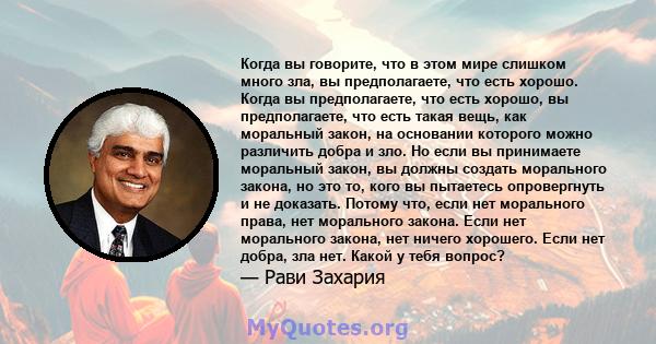 Когда вы говорите, что в этом мире слишком много зла, вы предполагаете, что есть хорошо. Когда вы предполагаете, что есть хорошо, вы предполагаете, что есть такая вещь, как моральный закон, на основании которого можно