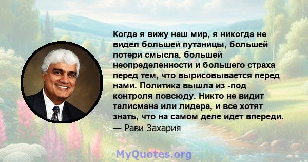 Когда я вижу наш мир, я никогда не видел большей путаницы, большей потери смысла, большей неопределенности и большего страха перед тем, что вырисовывается перед нами. Политика вышла из -под контроля повсюду. Никто не