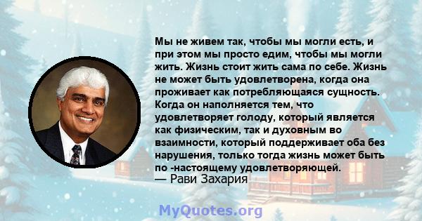 Мы не живем так, чтобы мы могли есть, и при этом мы просто едим, чтобы мы могли жить. Жизнь стоит жить сама по себе. Жизнь не может быть удовлетворена, когда она проживает как потребляющаяся сущность. Когда он